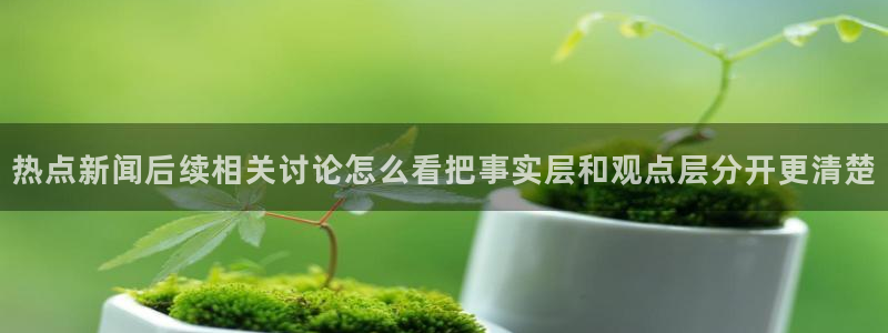 网络事件动态:热点新闻后续相关讨论怎么看把事实层和观点层分开更清楚
